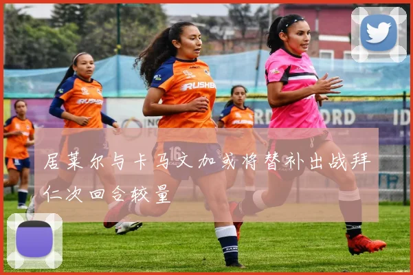 居莱尔与卡马文加或将替补出战拜仁次回合较量