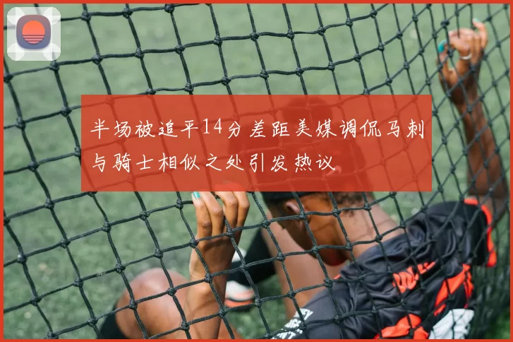 半场被追平14分差距美媒调侃马刺与骑士相似之处引发热议