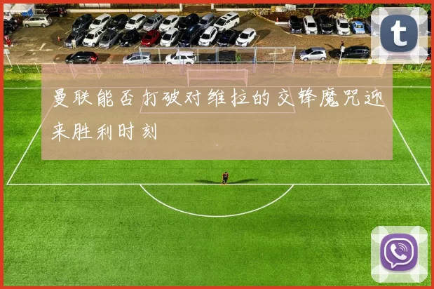 曼联能否打破对维拉的交锋魔咒迎来胜利时刻