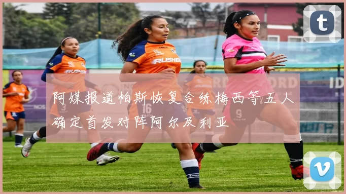 阿媒报道帕斯恢复合练梅西等五人确定首发对阵阿尔及利亚