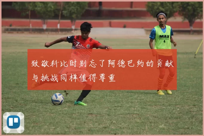 致敬科比时别忘了阿德巴约的贡献与挑战同样值得尊重