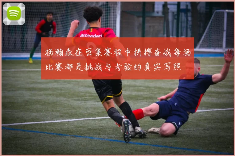 杨瀚森在密集赛程中拼搏奋战每场比赛都是挑战与考验的真实写照