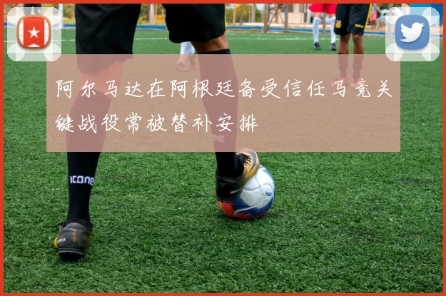 阿尔马达在阿根廷备受信任马竞关键战役常被替补安排