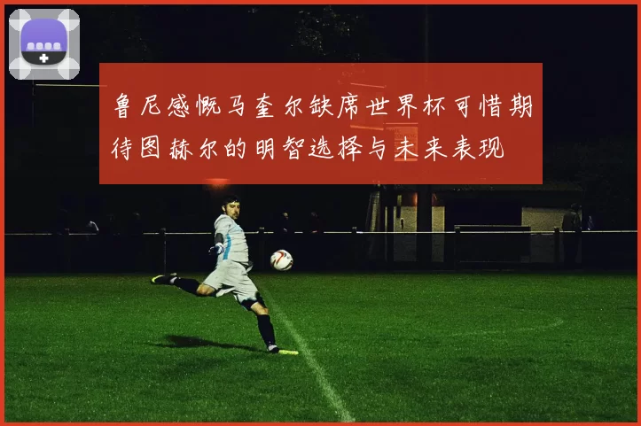鲁尼感慨马奎尔缺席世界杯可惜期待图赫尔的明智选择与未来表现