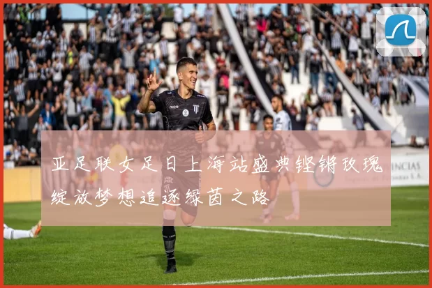 亚足联女足日上海站盛典铿锵玫瑰绽放梦想追逐绿茵之路