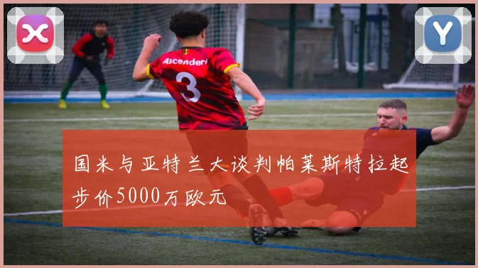 国米与亚特兰大谈判帕莱斯特拉起步价5000万欧元