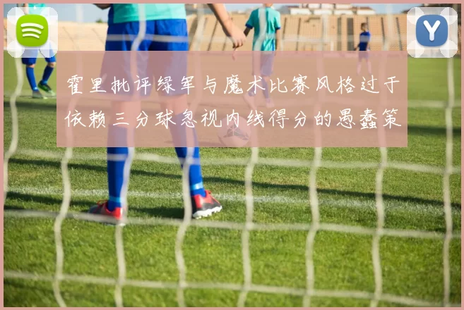 霍里批评绿军与魔术比赛风格过于依赖三分球忽视内线得分的愚蠢策略