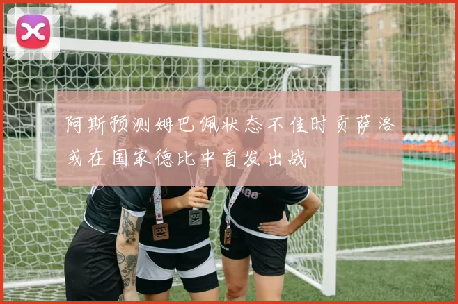阿斯预测姆巴佩状态不佳时贡萨洛或在国家德比中首发出战