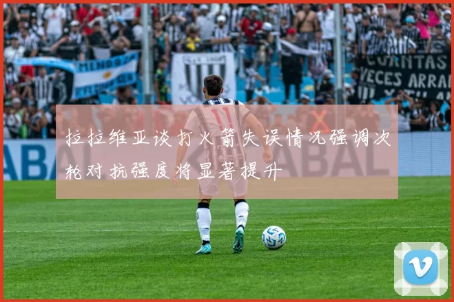 拉拉维亚谈打火箭失误情况强调次轮对抗强度将显著提升