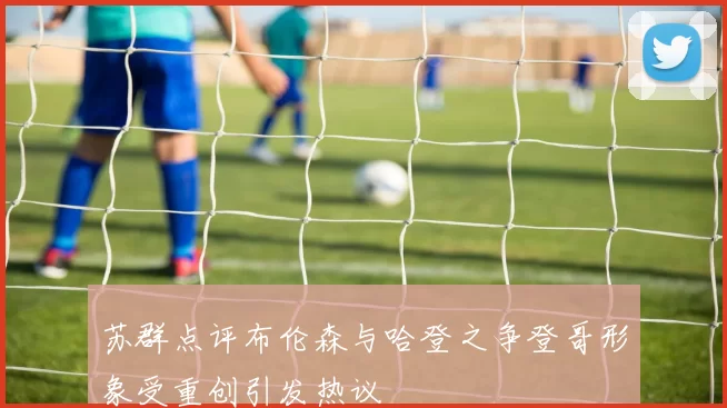 苏群点评布伦森与哈登之争登哥形象受重创引发热议