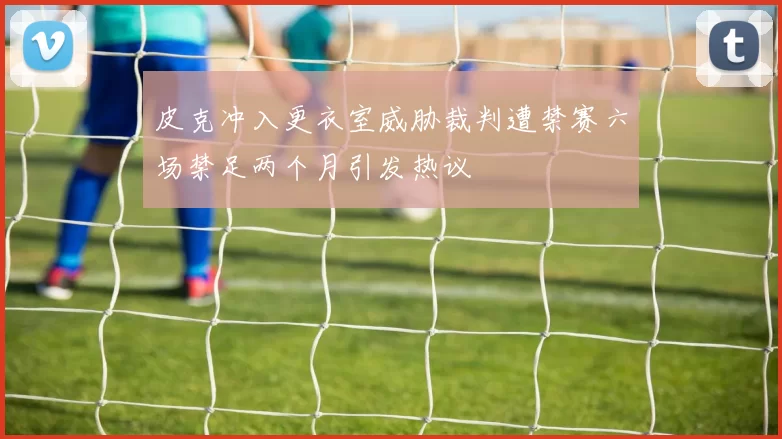 皮克冲入更衣室威胁裁判遭禁赛六场禁足两个月引发热议